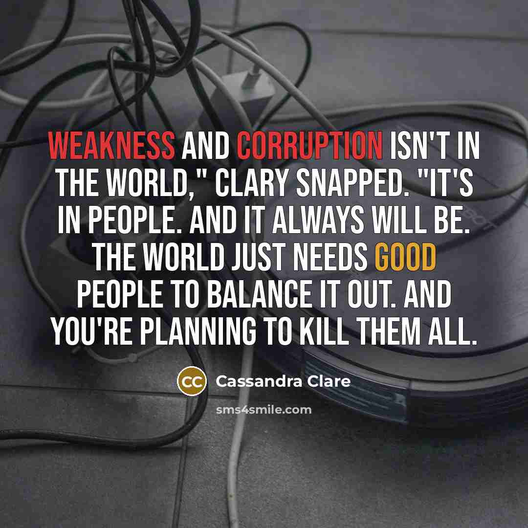 “Weakness and corruption isn't in the world," Clary snapped. "It's in people. And it always will be. The world just needs good people to balance it out. And you're planning to kill them all.” quote by Cassandra Clare