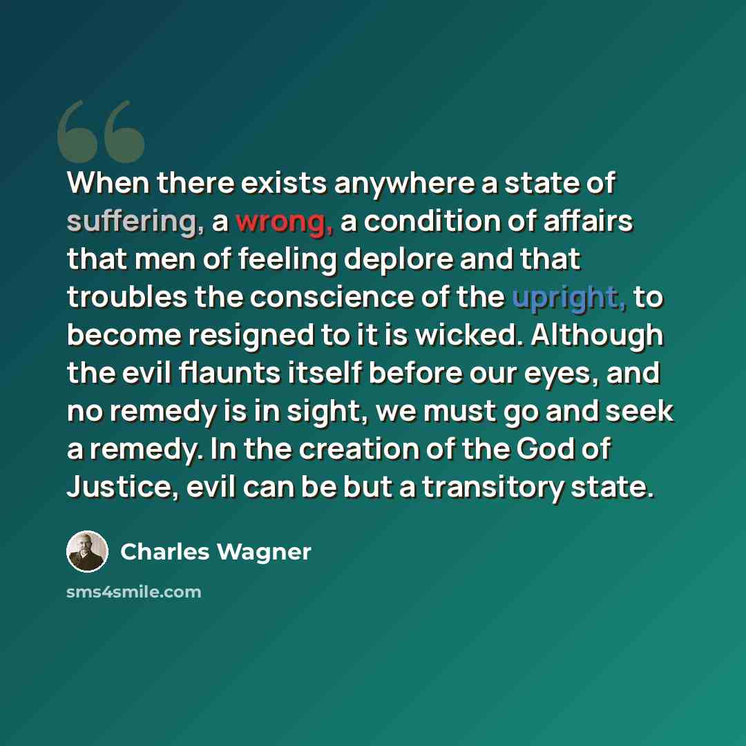 “When there exists anywhere a state of suffering, a wrong, a condition of affairs that men of feeling deplore and that troubles the conscience of the upright, to become resigned to it is wicked. Although the evil flaunts itself before our eyes, and no remedy is in sight, we must go and seek a…” quote by Charles Wagner