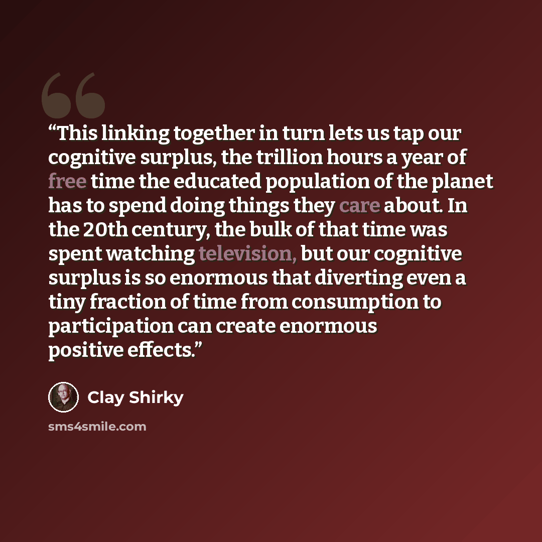“This linking together in turn lets us tap our cognitive surplus, the trillion hours a year of free time the educated population of the planet has to spend doing things they care about. In the 20th century, the bulk of that time was spent watching television, but our cognitive surplus is so…” quote by Clay Shirky