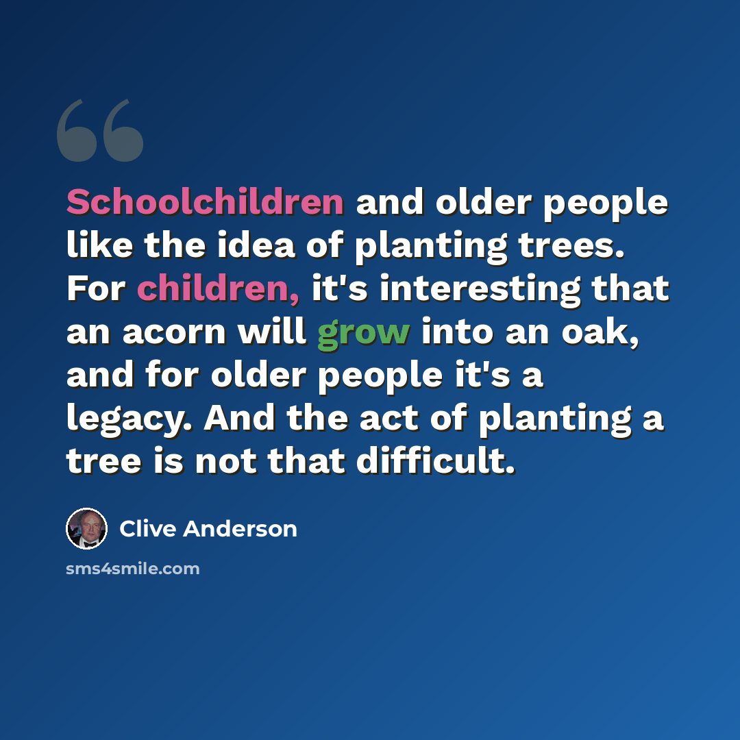 “Schoolchildren and older people like the idea of planting trees. For children, it's interesting that an acorn will grow into an oak, and for older people it's a legacy. And the act of planting a tree is not that difficult.” quote by Clive Anderson