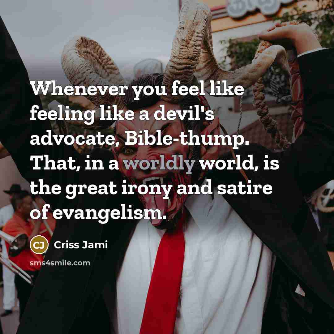 “Whenever you feel like feeling like a devil's advocate, Bible-thump. That, in a worldly world, is the great irony and satire of evangelism.” quote by Criss Jami