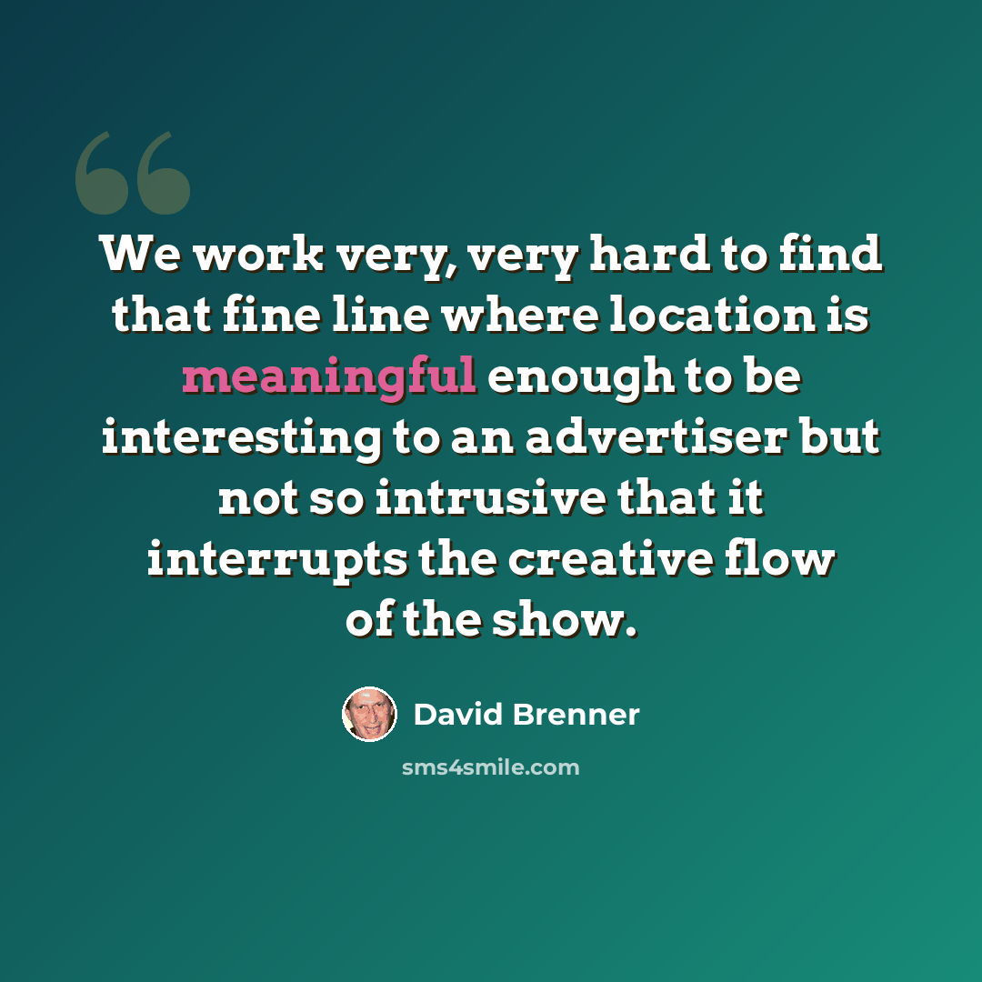 “We work very, very hard to find that fine line where location is meaningful enough to be interesting to an advertiser but not so intrusive that it interrupts the creative flow of the show.” quote by David Brenner