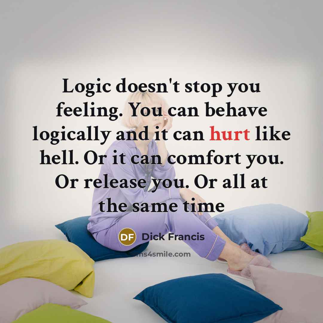 “Logic doesn't stop you feeling. You can behave logically and it can hurt like hell. Or it can comfort you. Or release you. Or all at the same time” quote by Dick Francis