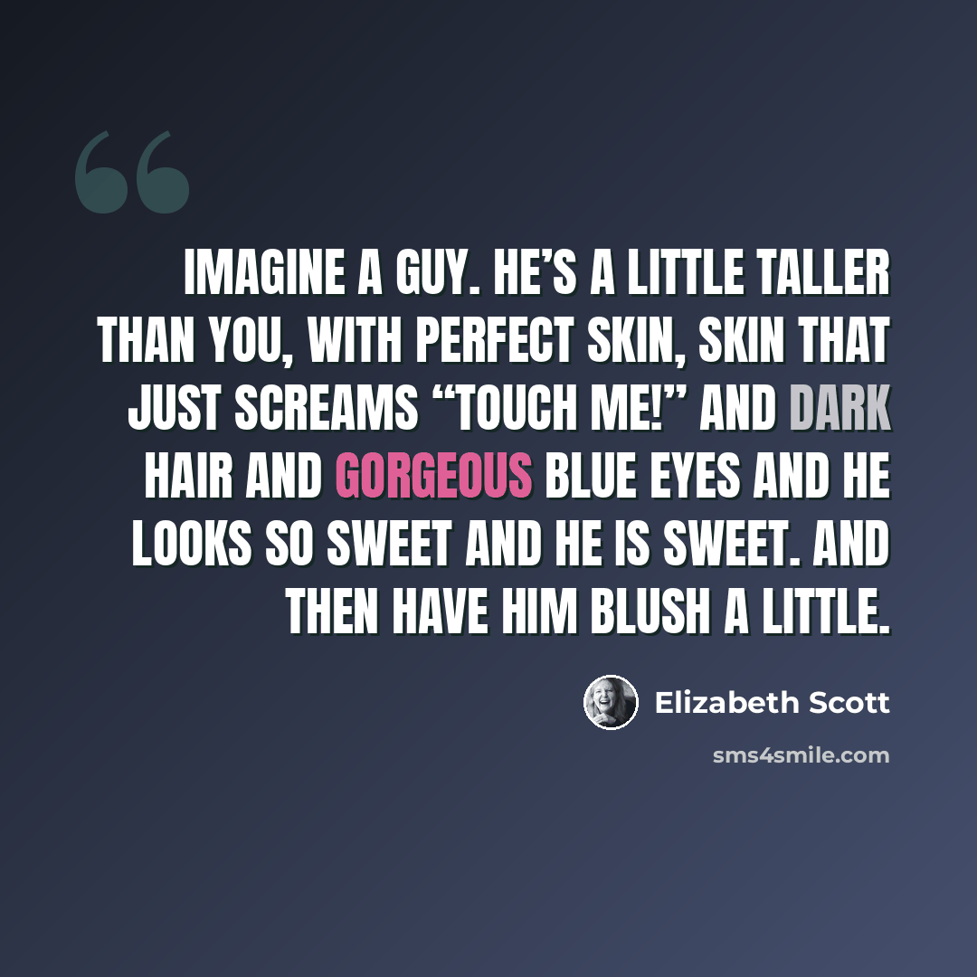 “Imagine a guy. He’s a little taller than you, with perfect skin, skin that just screams “touch me!” and dark hair and gorgeous blue eyes and he looks so sweet and he is sweet. And then have him blush a little.” quote by Elizabeth Scott