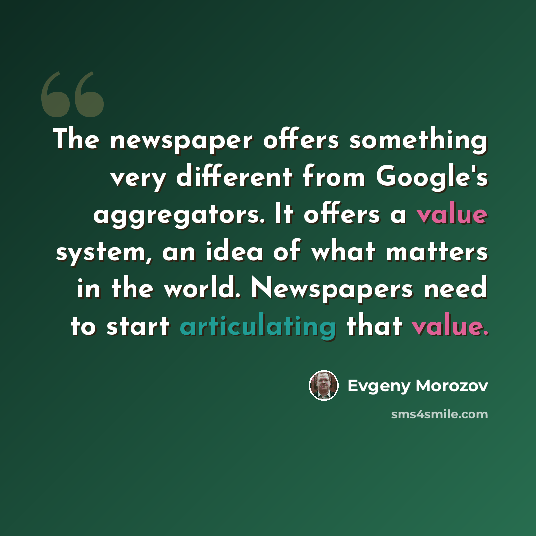 “The newspaper offers something very different from Google's aggregators. It offers a value system, an idea of what matters in the world. Newspapers need to start articulating that value.” quote by Evgeny Morozov