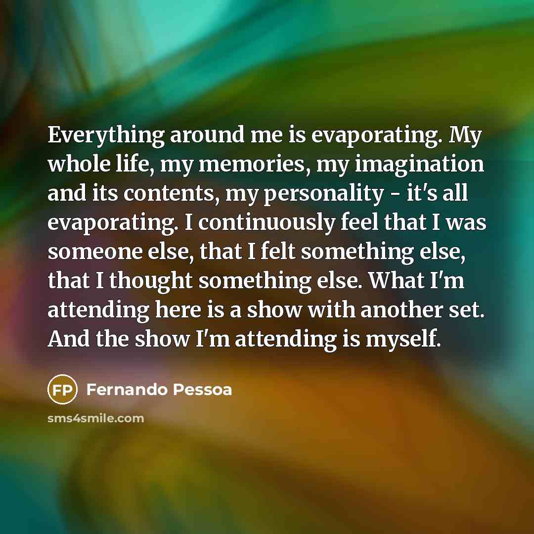 “Everything around me is evaporating. My whole life, my memories, my imagination and its contents, my personality - it's all evaporating. I continuously feel that I was someone else, that I felt something else, that I thought something else. What I'm attending here is a show with another set. And…” quote by Fernando Pessoa