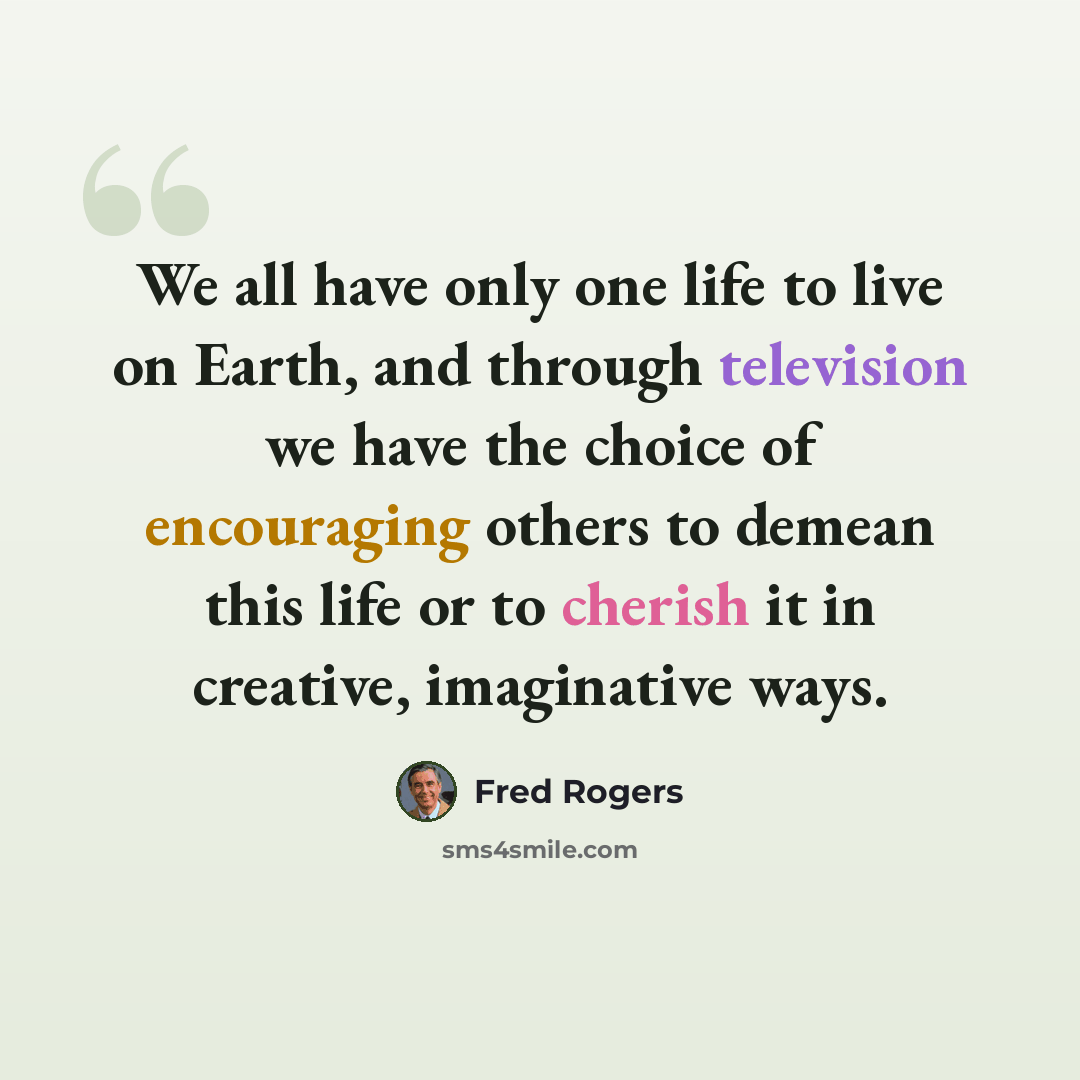 “We all have only one life to live on Earth, and through television we have the choice of encouraging others to demean this life or to cherish it in creative, imaginative ways.” quote by Fred Rogers