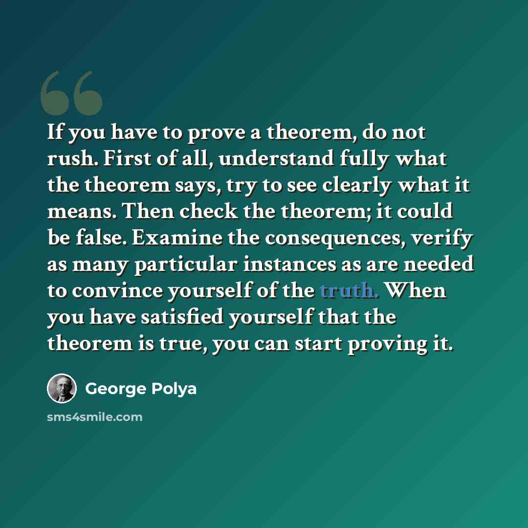 “If you have to prove a theorem, do not rush. First of all, understand fully what the theorem says, try to see clearly what it means. Then check the theorem; it could be false. Examine the consequences, verify as many particular instances as are needed to convince yourself of the truth. When you…” quote by George Polya