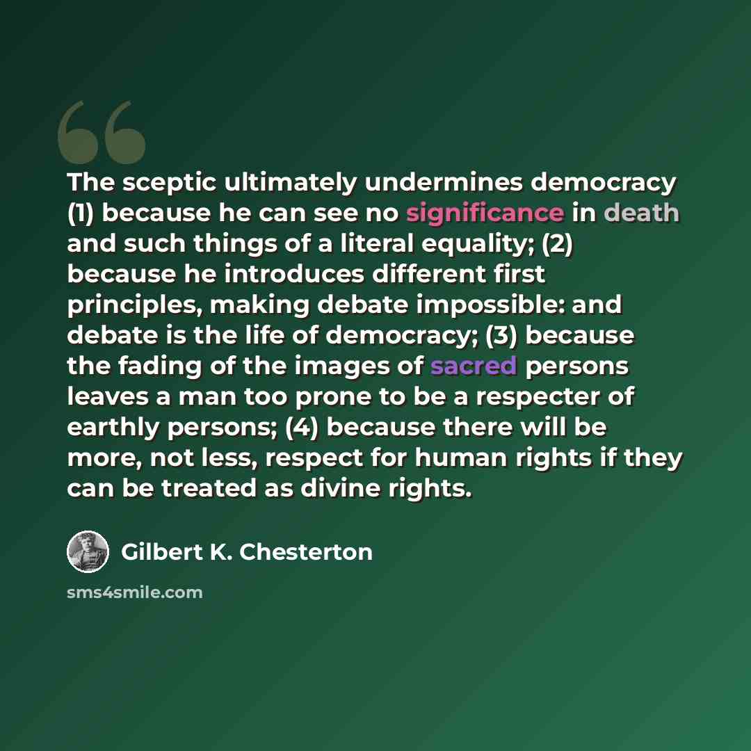 “The sceptic ultimately undermines democracy (1) because he can see no significance in death and such things of a literal equality; (2) because he introduces different first principles, making debate impossible: and debate is the life of democracy; (3) because the fading of the images of sacred…” quote by Gilbert K. Chesterton