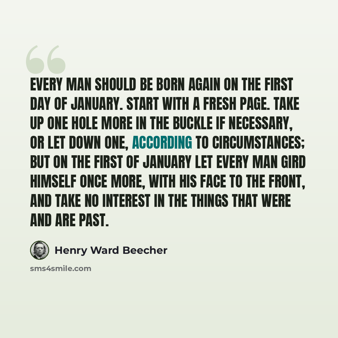 “Every man should be born again on the first day of January. Start with a fresh page. Take up one hole more in the buckle if necessary, or let down one, according to circumstances; but on the first of January let every man gird himself once more, with his face to the front, and take no interest in…” quote by Henry Ward Beecher