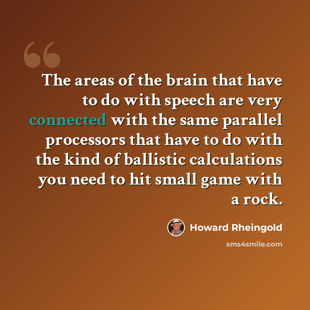 “The areas of the brain that have to do with speech are very connected with the same parallel processors that have to do with the kind of ballistic calculations you need to hit small game with a rock.” quote by Howard Rheingold