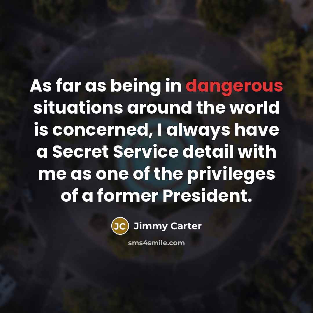 “As far as being in dangerous situations around the world is concerned, I always have a Secret Service detail with me as one of the privileges of a former President.” quote by Jimmy Carter