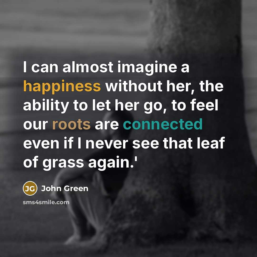 “I can almost imagine a happiness without her, the ability to let her go, to feel our roots are connected even if I never see that leaf of grass again.'” quote by John Green