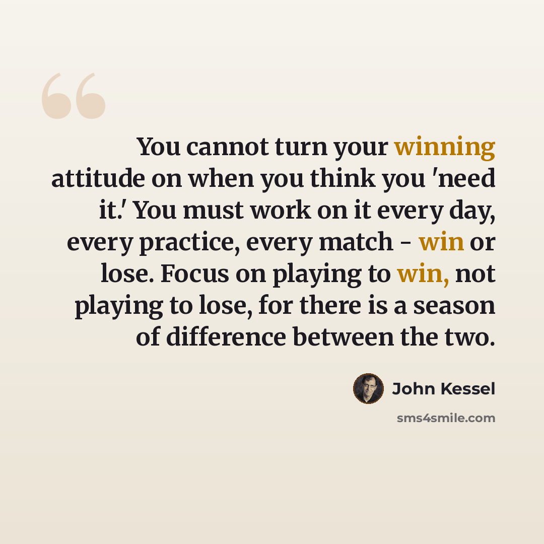 “You cannot turn your winning attitude on when you think you 'need it.' You must work on it every day, every practice, every match - win or lose. Focus on playing to win, not playing to lose, for there is a season of difference between the two.” quote by John Kessel