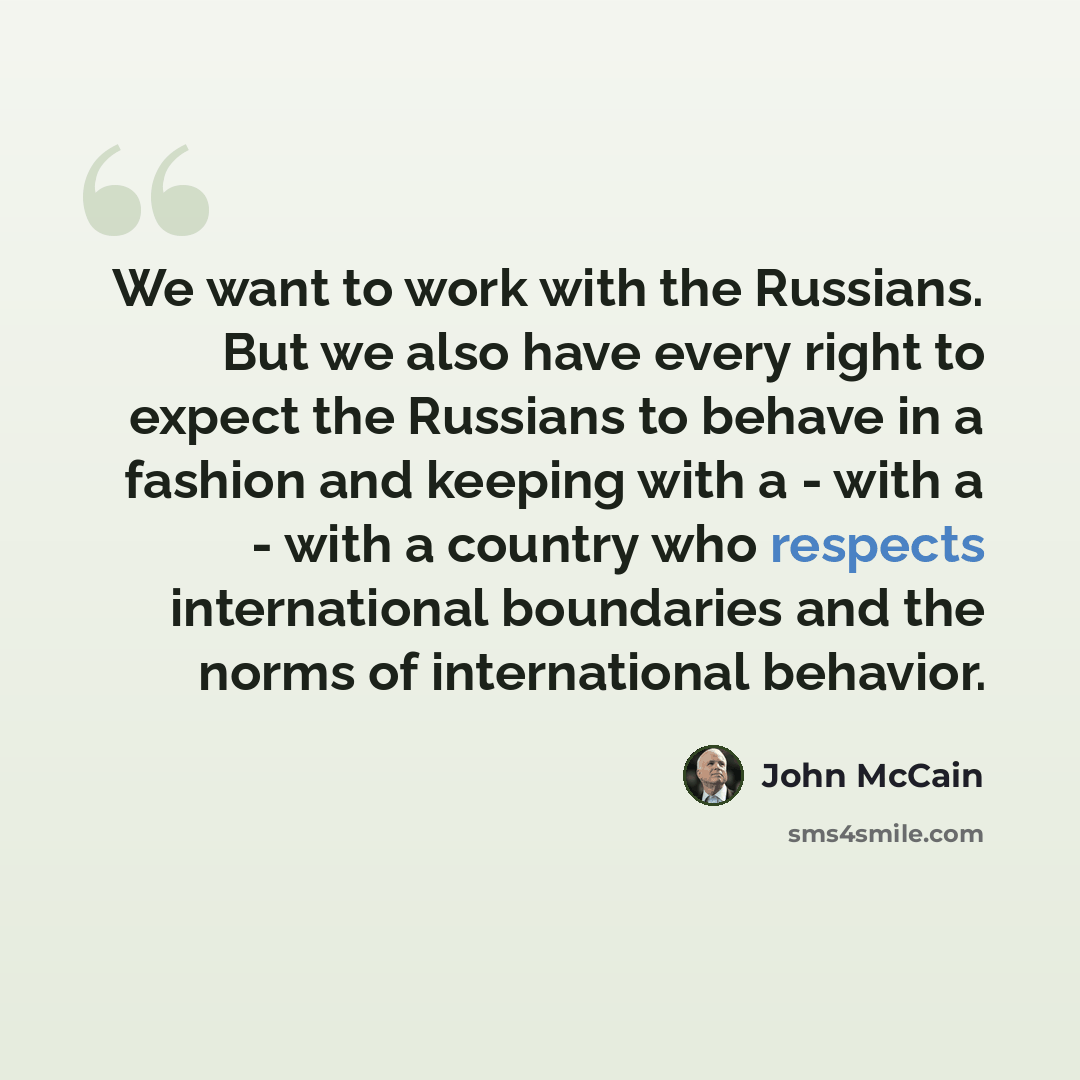 “We want to work with the Russians. But we also have every right to expect the Russians to behave in a fashion and keeping with a - with a - with a country who respects international boundaries and the norms of international behavior.” quote by John McCain