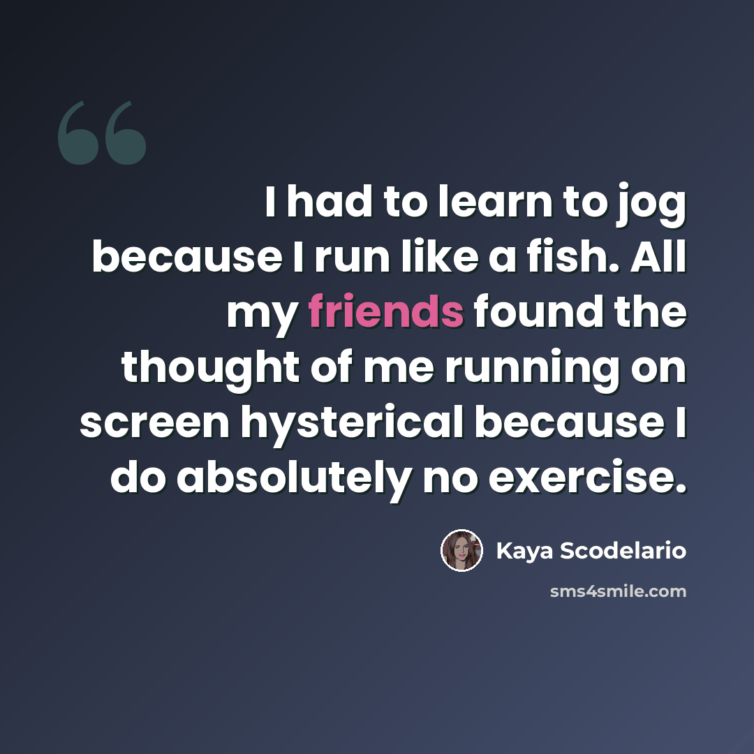 “I had to learn to jog because I run like a fish. All my friends found the thought of me running on screen hysterical because I do absolutely no exercise.” quote by Kaya Scodelario