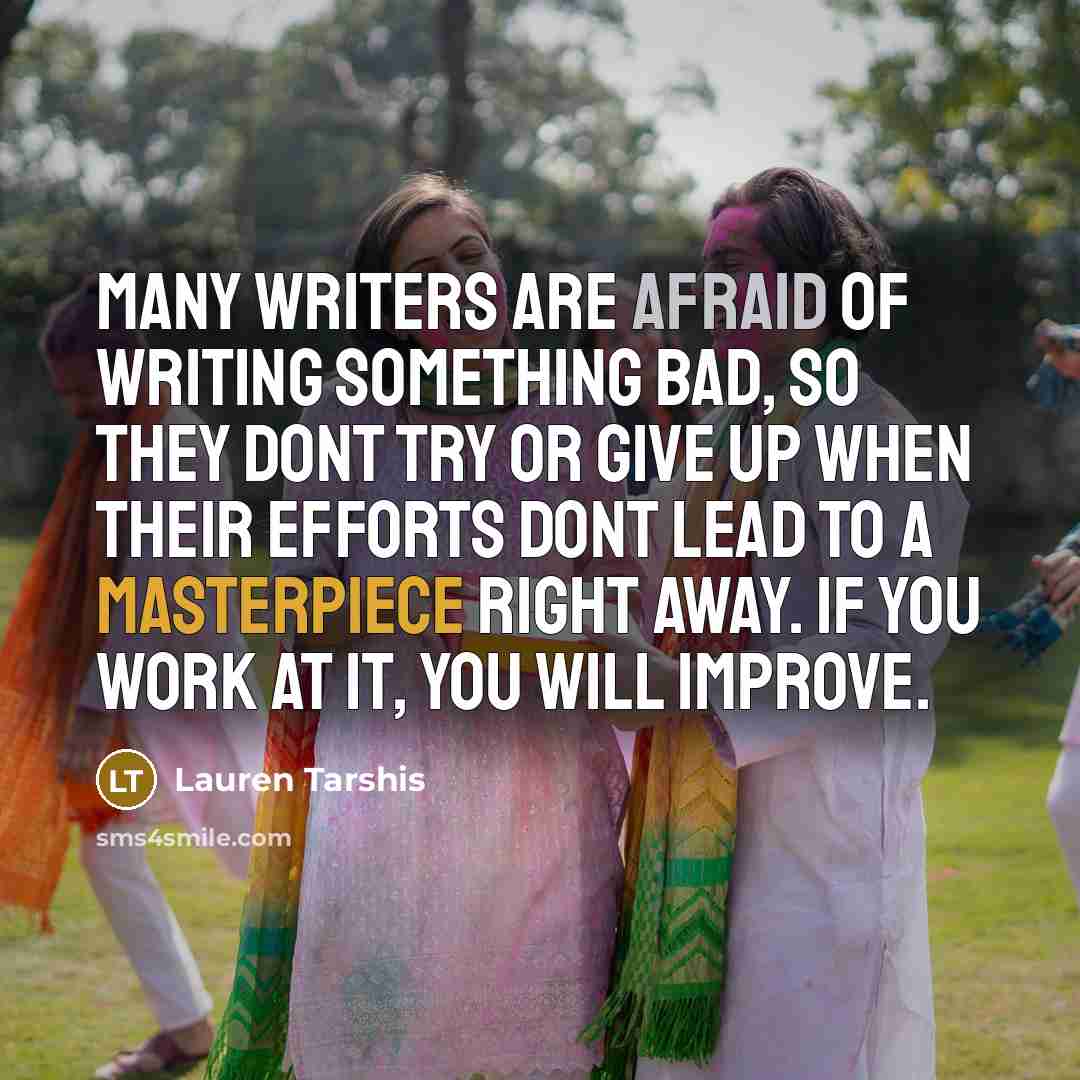 “Many writers are afraid of writing something bad, so they dont try or give up when their efforts dont lead to a masterpiece right away. If you work at it, you will improve.” quote by Lauren Tarshis