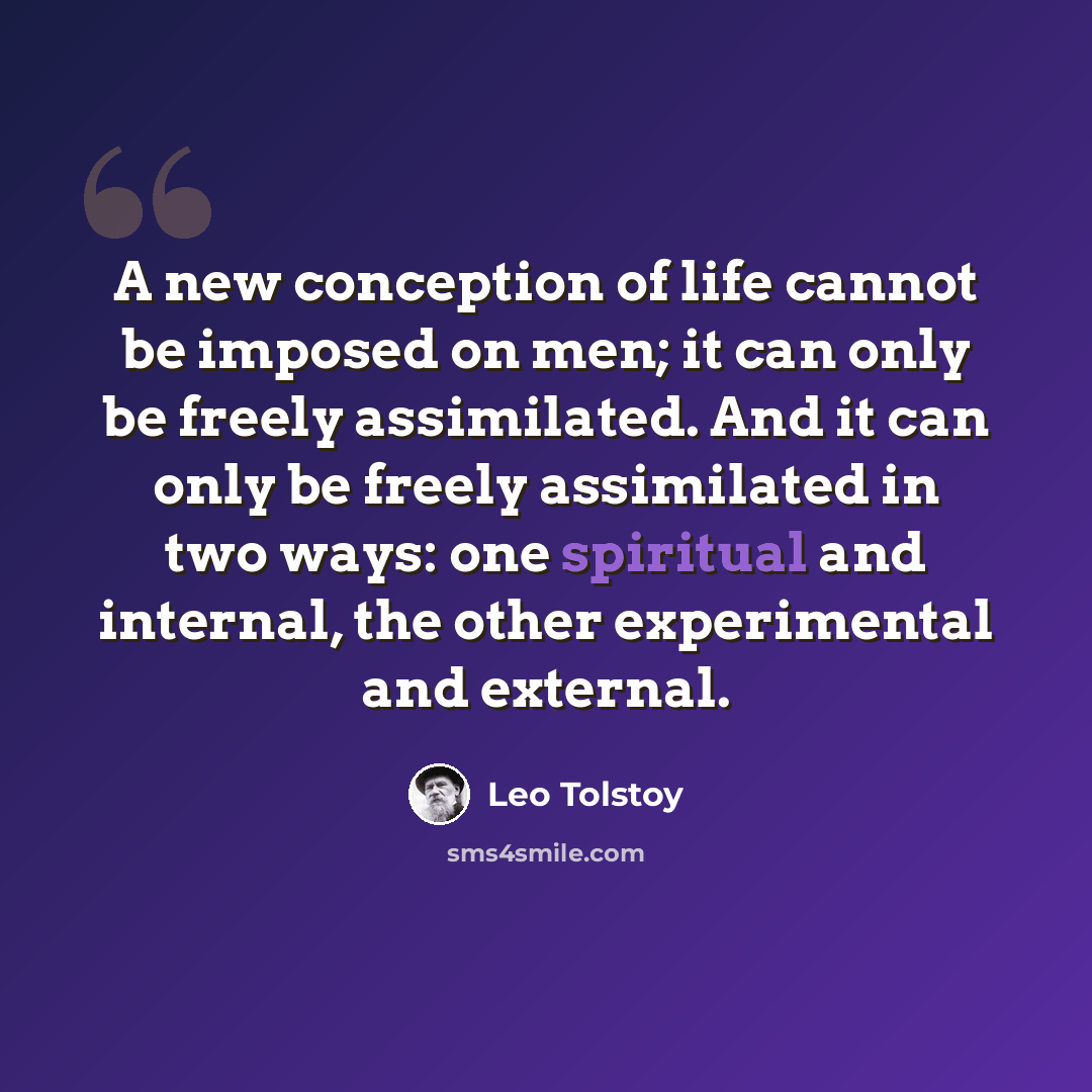 “A new conception of life cannot be imposed on men; it can only be freely assimilated. And it can only be freely assimilated in two ways: one spiritual and internal, the other experimental and external.” quote by Leo Tolstoy