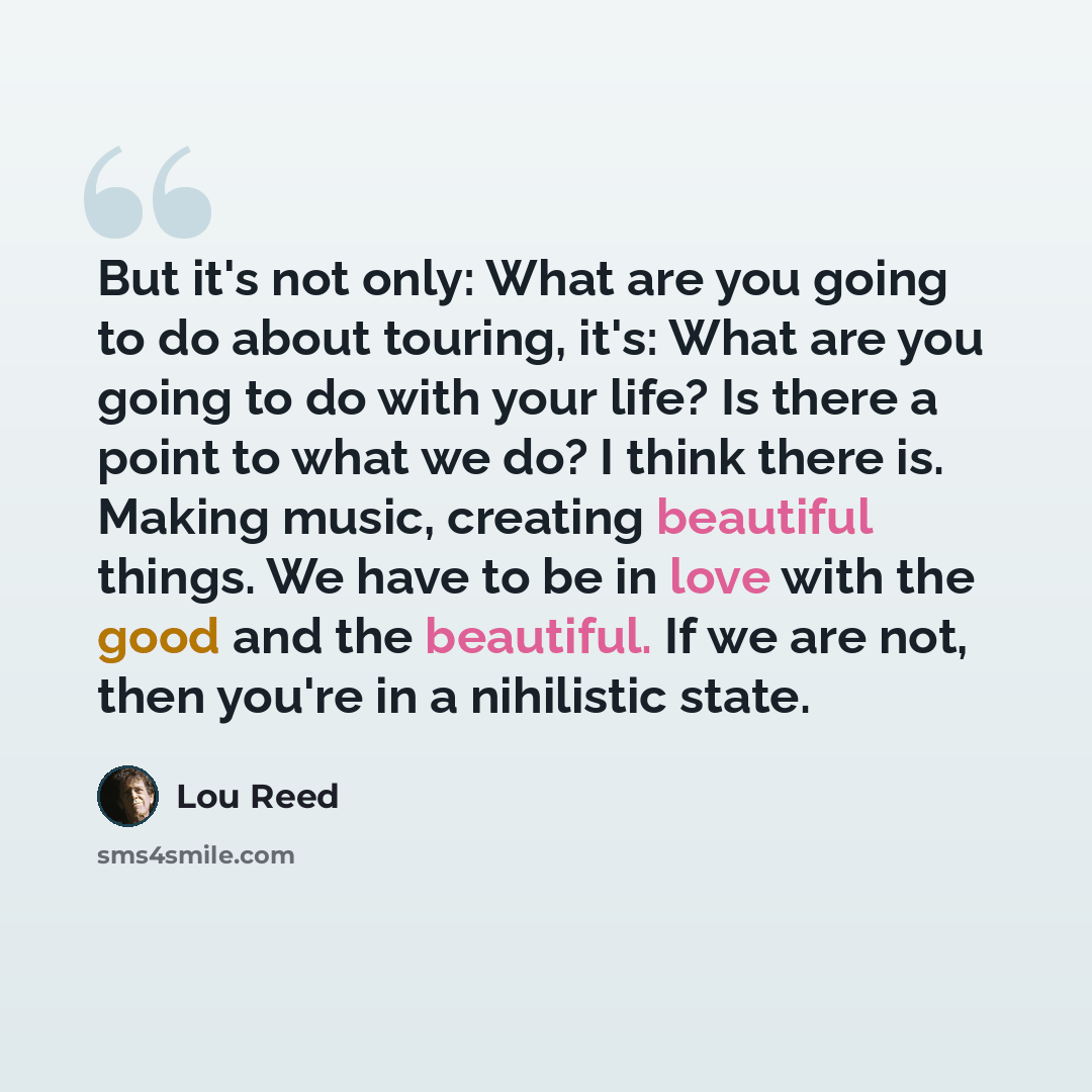 “But it's not only: What are you going to do about touring, it's: What are you going to do with your life? Is there a point to what we do? I think there is. Making music, creating beautiful things. We have to be in love with the good and the beautiful. If we are not, then you're in a nihilistic…” quote by Lou Reed