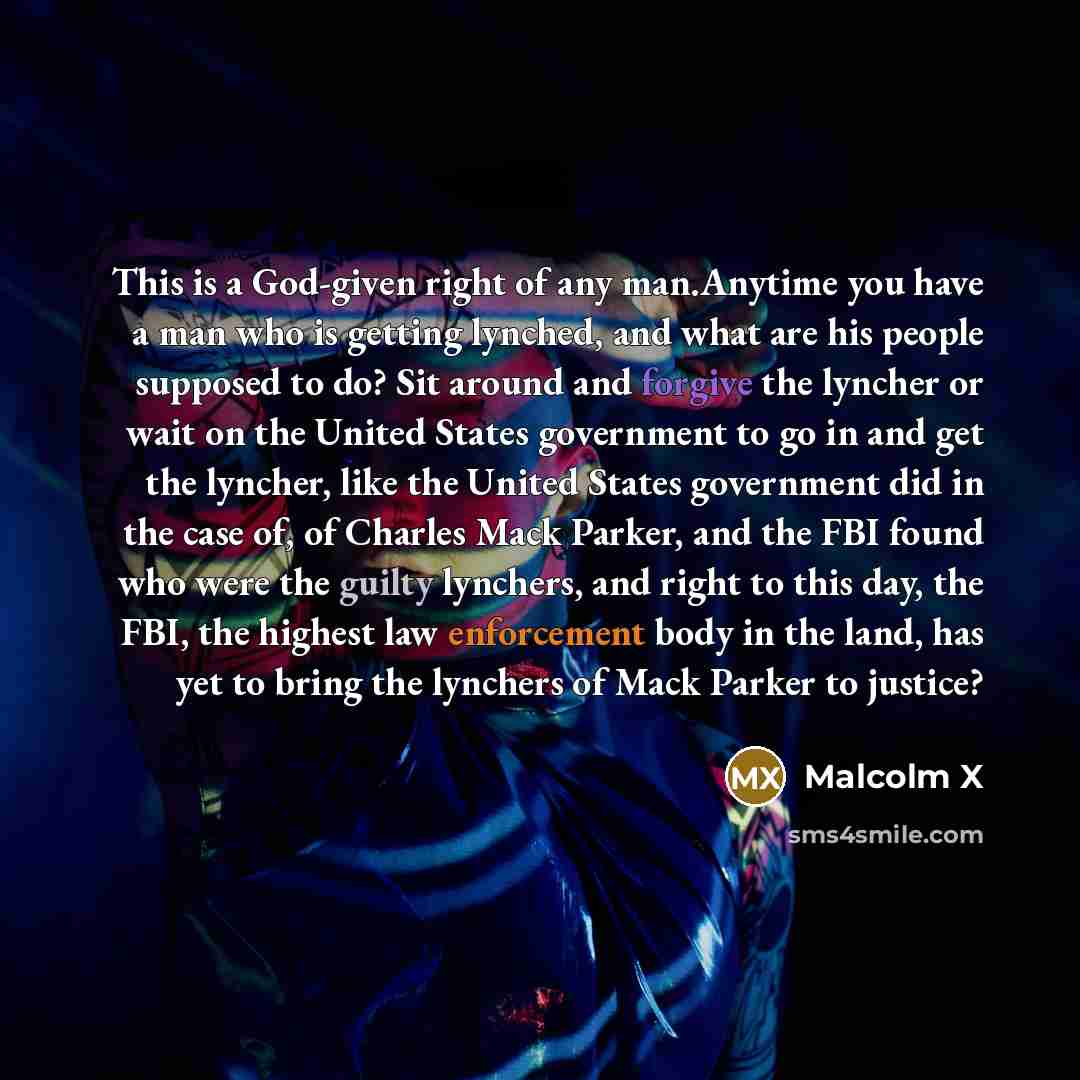 “This is a God-given right of any man.Anytime you have a man who is getting lynched, and what are his people supposed to do? Sit around and forgive the lyncher or wait on the United States government to go in and get the lyncher, like the United States government did in the case of, of Charles Mack…” quote by Malcolm X