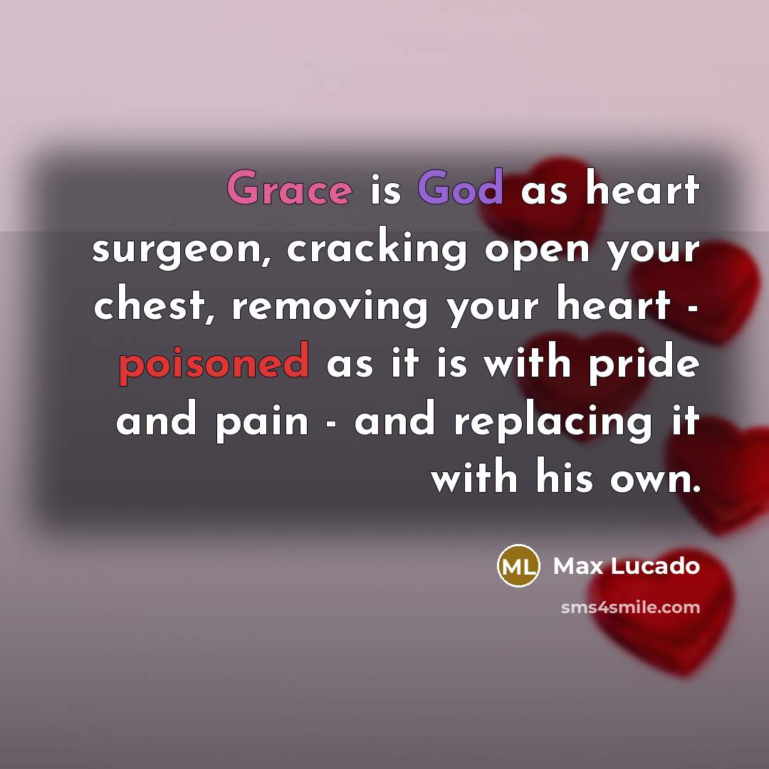 “Grace is God as heart surgeon, cracking open your chest, removing your heart - poisoned as it is with pride and pain - and replacing it with his own.” quote by Max Lucado