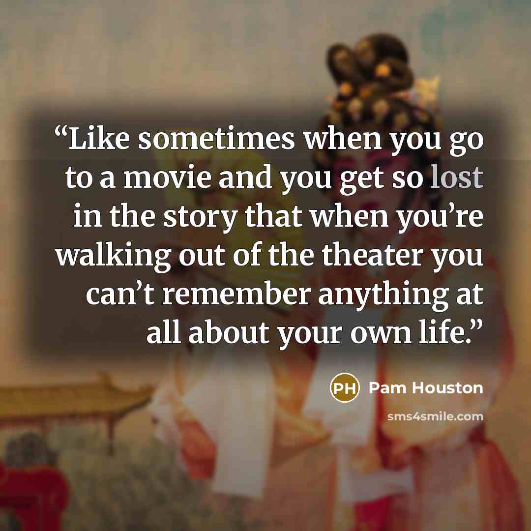 “Like sometimes when you go to a movie and you get so lost in the story that when you’re walking out of the theater you can’t remember anything at all about your own life.” quote by Pam Houston