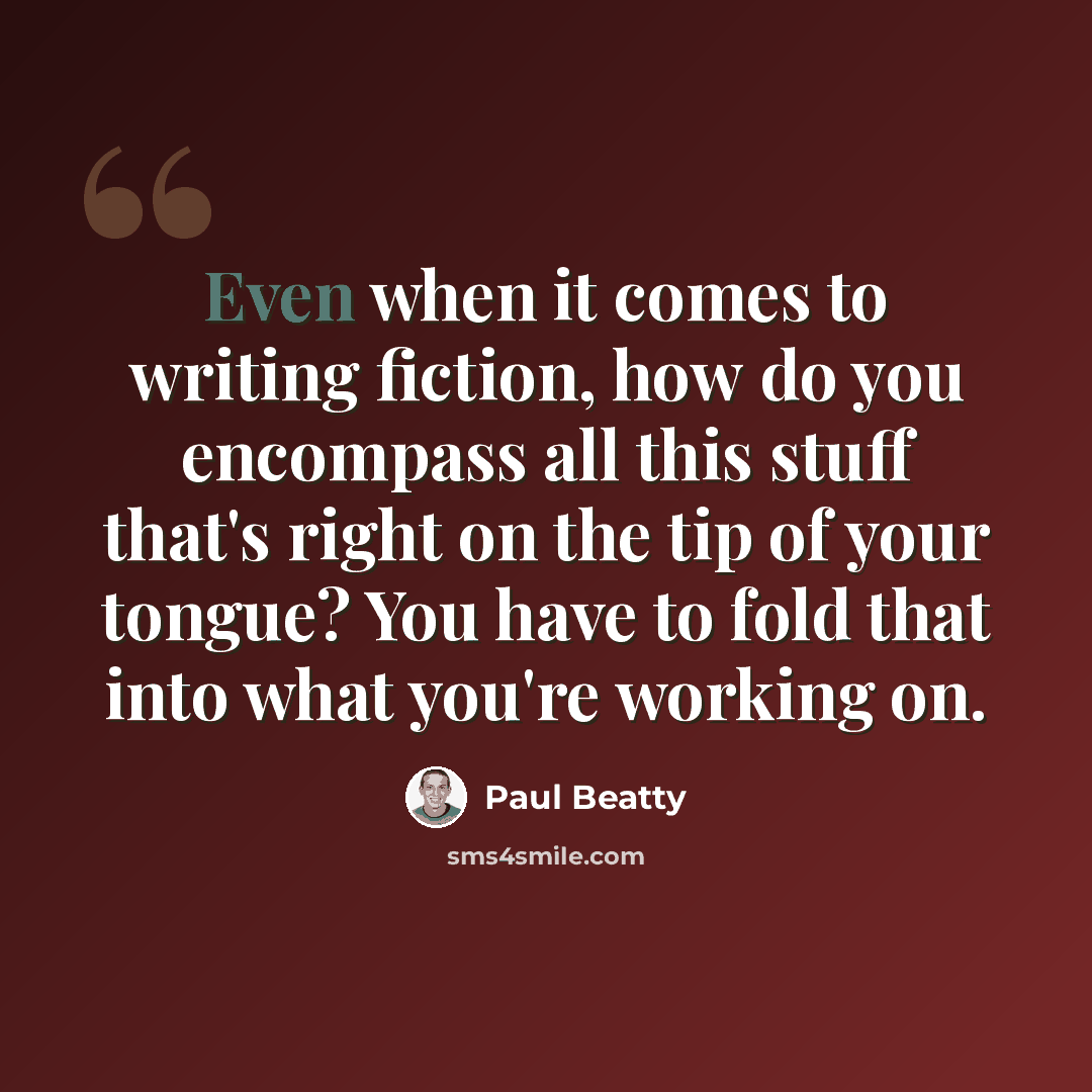 “Even when it comes to writing fiction, how do you encompass all this stuff that's right on the tip of your tongue? You have to fold that into what you're working on.” quote by Paul Beatty