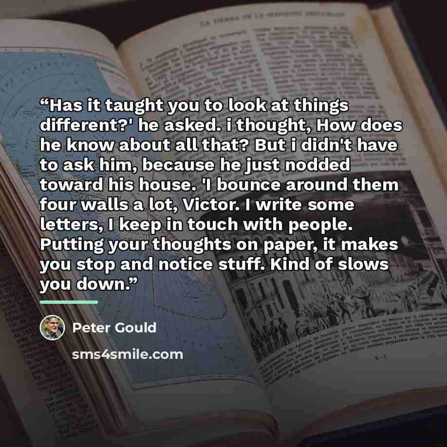 “Has it taught you to look at things different?' he asked. i thought, How does he know about all that? But i didn't have to ask him, because he just nodded toward his house. 'I bounce around them four walls a lot, Victor. I write some letters, I keep in touch with people. Putting your thoughts on…” quote by Peter Gould