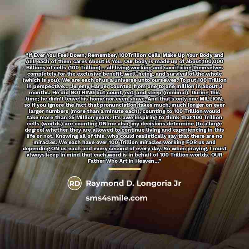 “If Ever You Feel Down, Remember, 100Trillion Cells Make Up Your Body and ALL each of them cares About is You. Our body is made up of about 100,000 Billions of cells (100 Trillion)... all living working and sacrificing themselves completely for the exclusive benefit, well-being, and survival of the…” quote by Raymond D. Longoria Jr