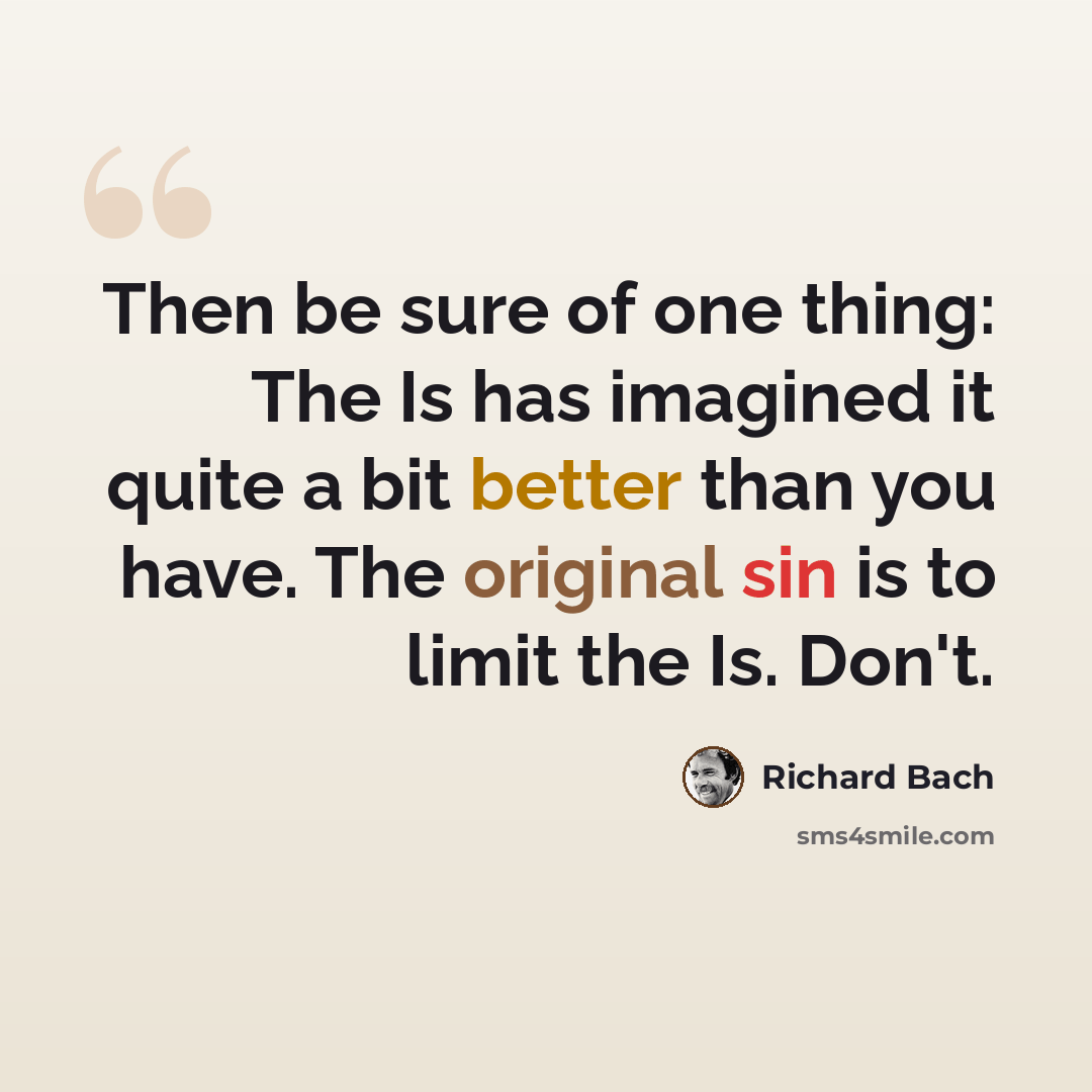 “Then be sure of one thing: The Is has imagined it quite a bit better than you have. The original sin is to limit the Is. Don't.” quote by Richard Bach