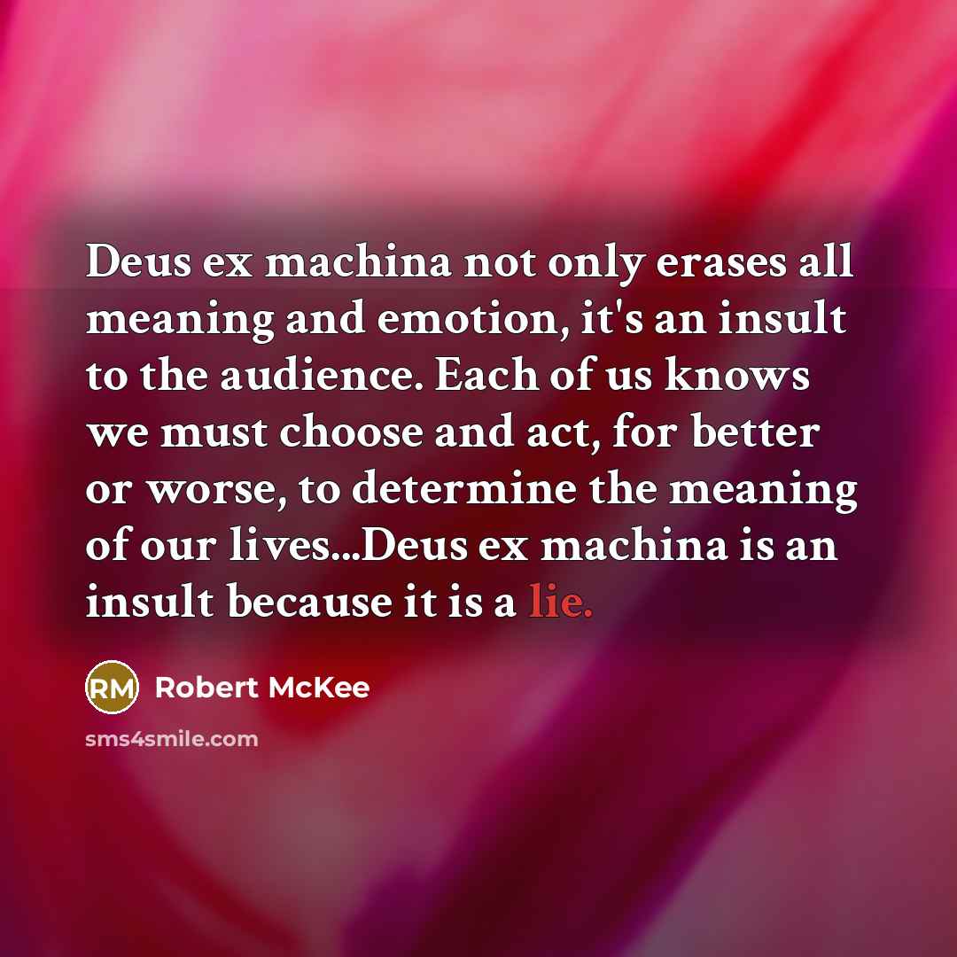 “Deus ex machina not only erases all meaning and emotion, it's an insult to the audience. Each of us knows we must choose and act, for better or worse, to determine the meaning of our lives...Deus ex machina is an insult because it is a lie.” quote by Robert McKee