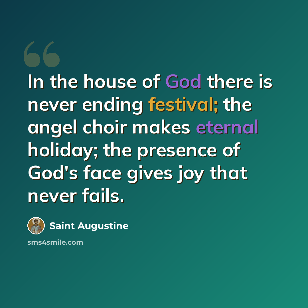 “In the house of God there is never ending festival; the angel choir makes eternal holiday; the presence of God's face gives joy that never fails.” quote by Saint Augustine
