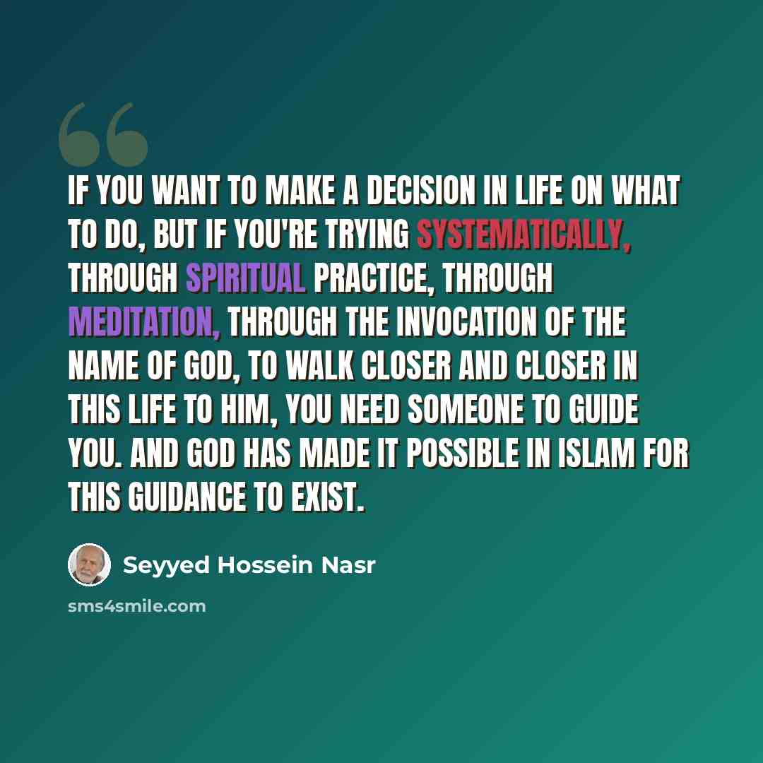 “If you want to make a decision in life on what to do, but if you're trying systematically, through spiritual practice, through meditation, through the invocation of the name of God, to walk closer and closer in this life to Him, you need someone to guide you. And God has made it possible in Islam…” quote by Seyyed Hossein Nasr