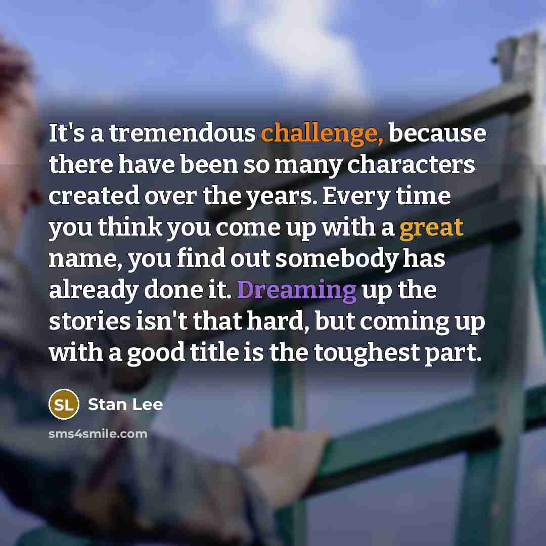 “It's a tremendous challenge, because there have been so many characters created over the years. Every time you think you come up with a great name, you find out somebody has already done it. Dreaming up the stories isn't that hard, but coming up with a good title is the toughest part.” quote by Stan Lee