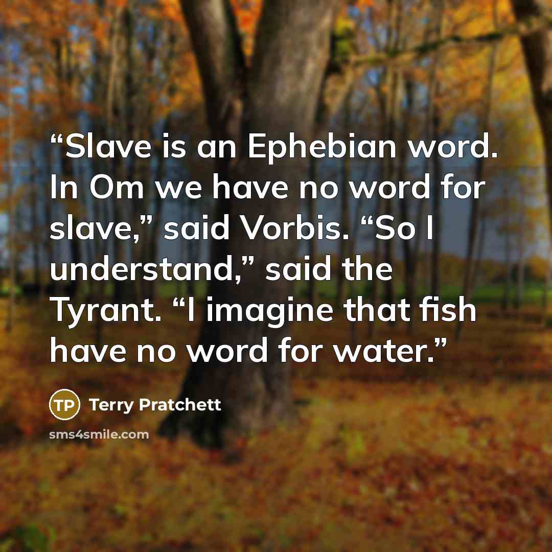 “Slave is an Ephebian word. In Om we have no word for slave,” said Vorbis. “So I understand,” said the Tyrant. “I imagine that fish have no word for water.” quote by Terry Pratchett