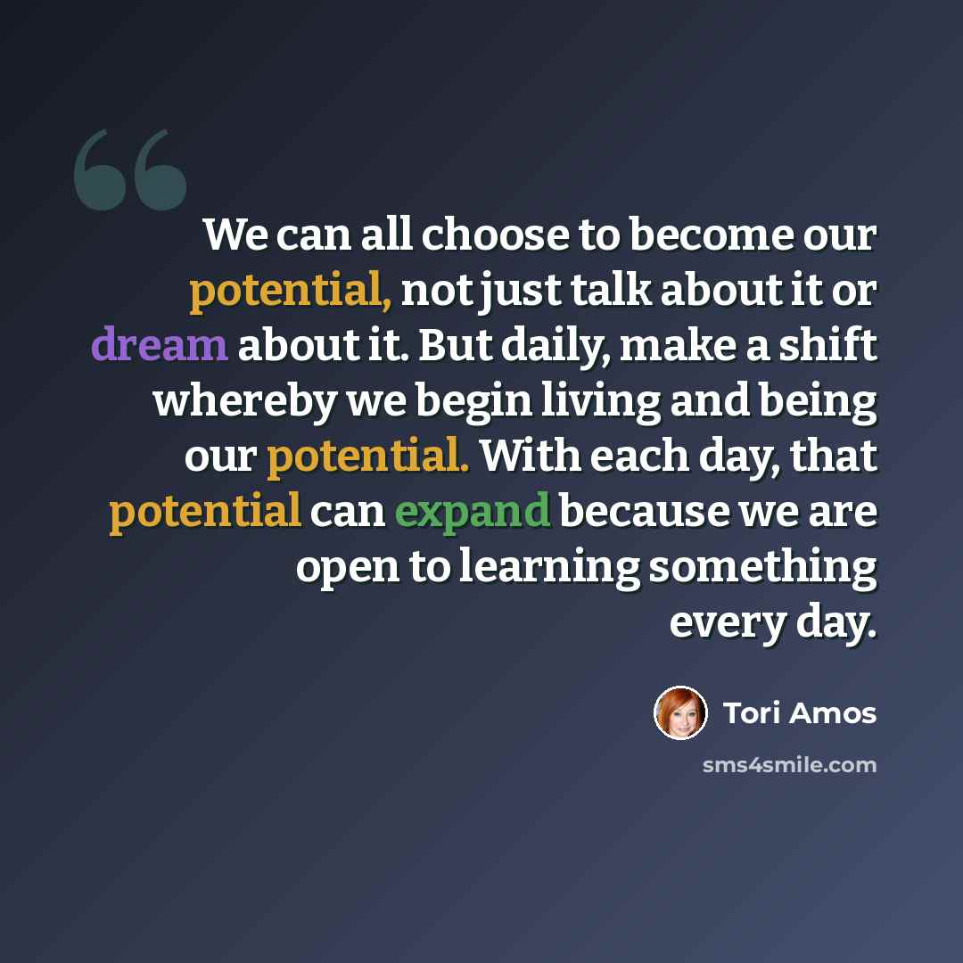 “We can all choose to become our potential, not just talk about it or dream about it. But daily, make a shift whereby we begin living and being our potential. With each day, that potential can expand because we are open to learning something every day.” quote by Tori Amos