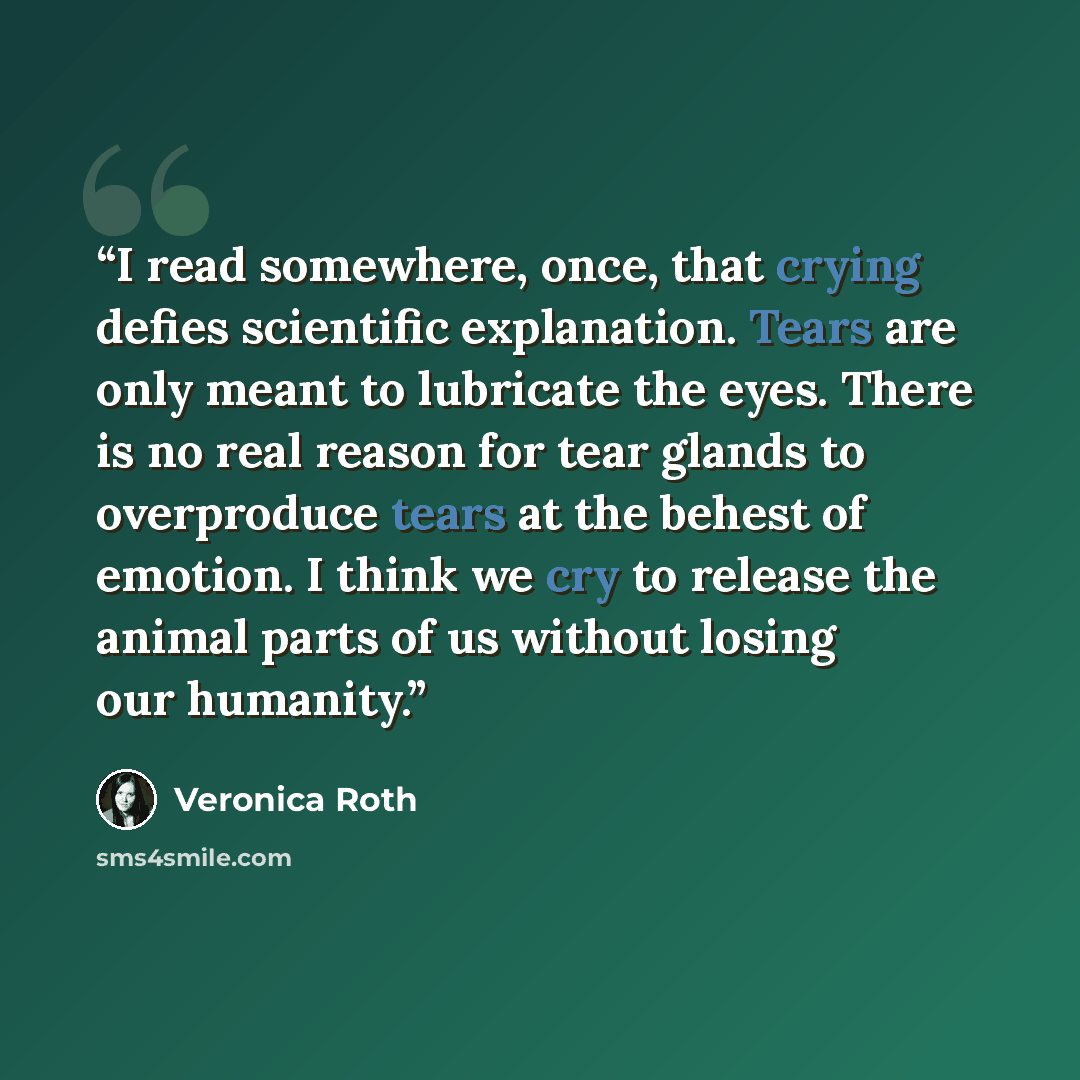 “I read somewhere, once, that crying defies scientific explanation. Tears are only meant to lubricate the eyes. There is no real reason for tear glands to overproduce tears at the behest of emotion. I think we cry to release the animal parts of us without losing our humanity.” quote by Veronica Roth