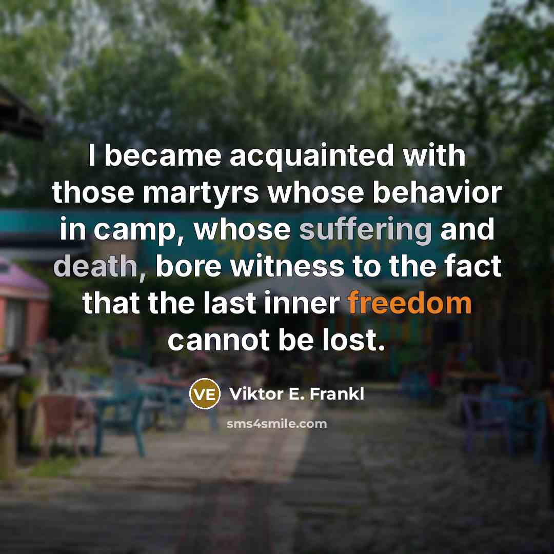 “I became acquainted with those martyrs whose behavior in camp, whose suffering and death, bore witness to the fact that the last inner freedom cannot be lost.” quote by Viktor E. Frankl