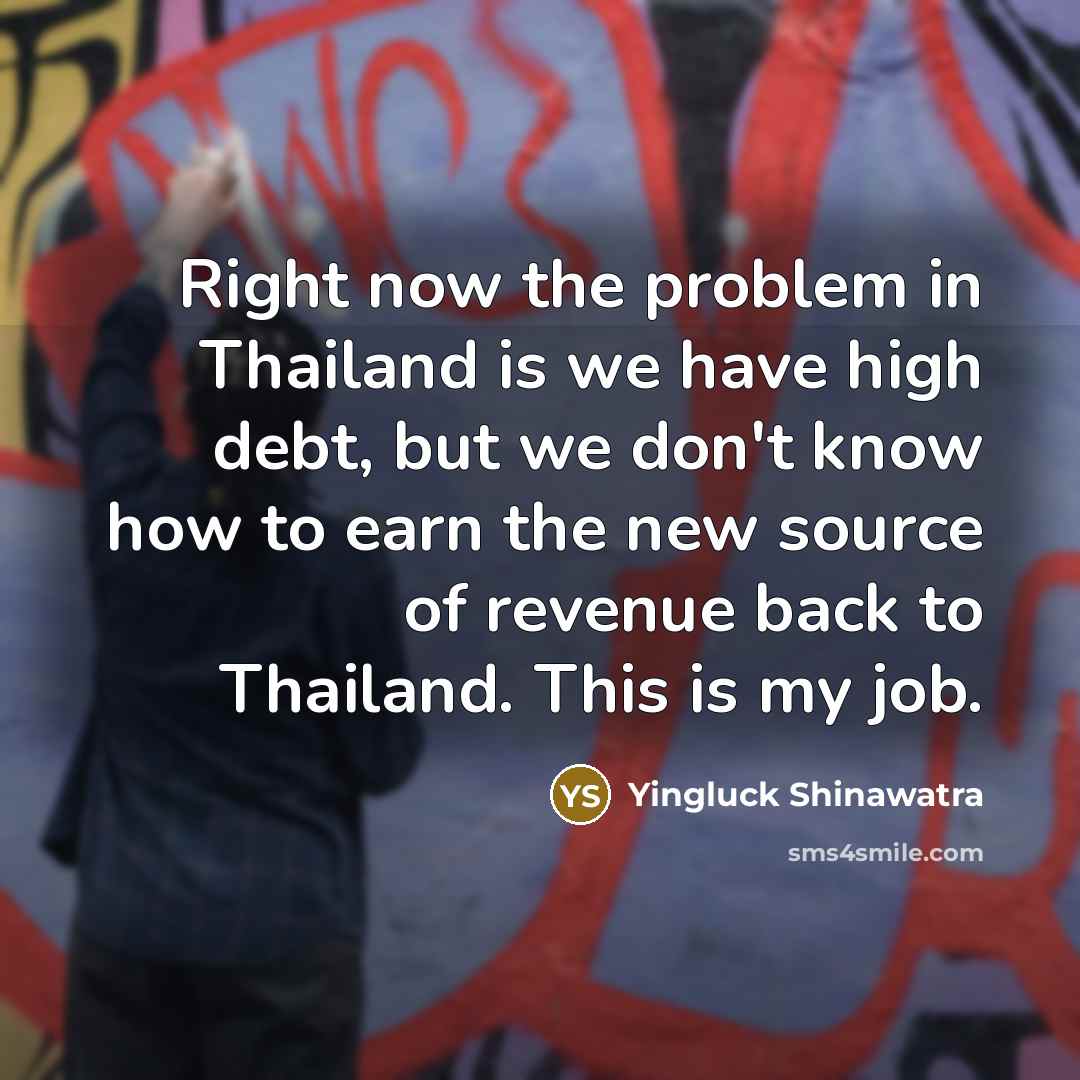 “Right now the problem in Thailand is we have high debt, but we don't know how to earn the new source of revenue back to Thailand. This is my job.” quote by Yingluck Shinawatra