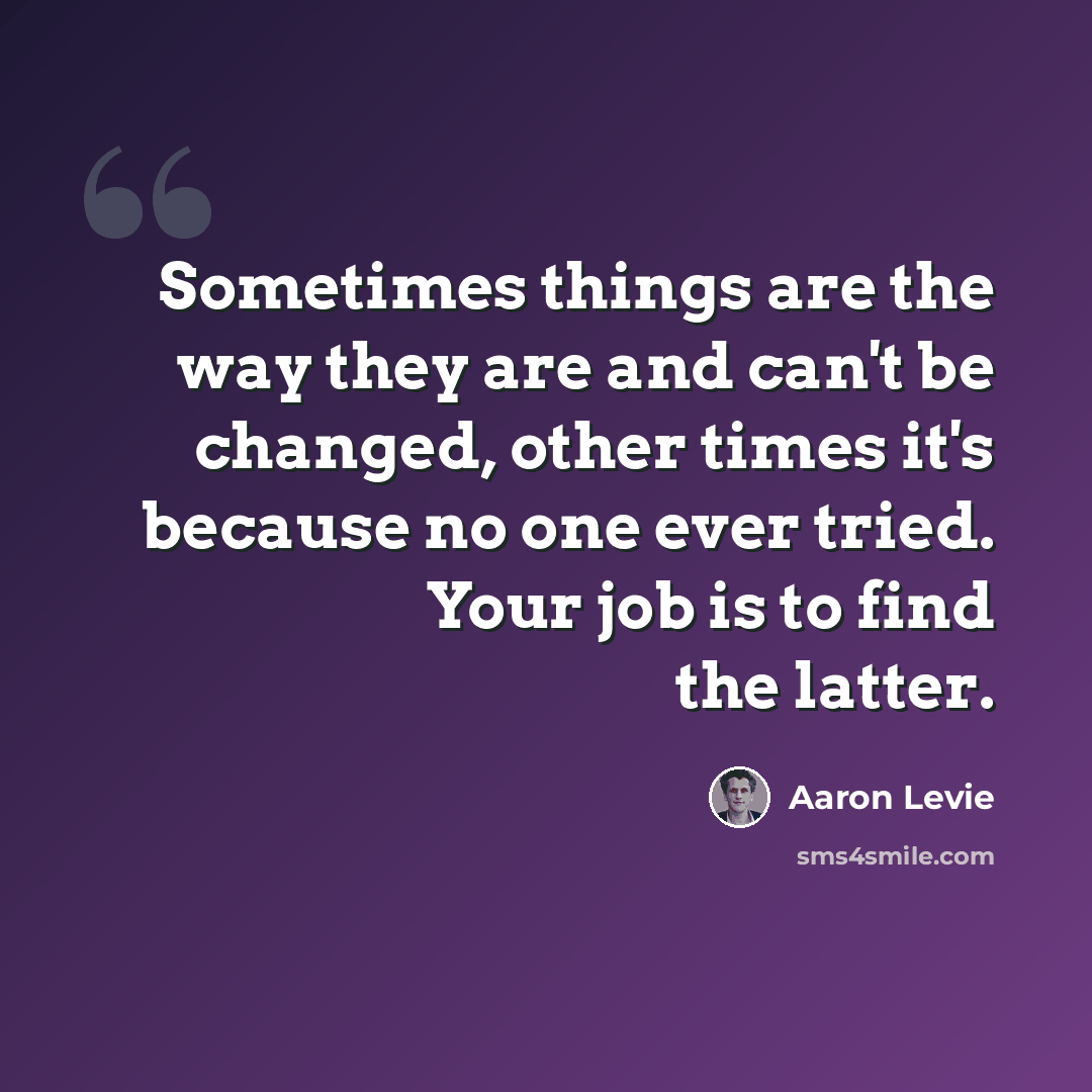 “Sometimes things are the way they are and can't be changed, other times it's because no one ever tried. Your job is to find the latter.” quote by Aaron Levie