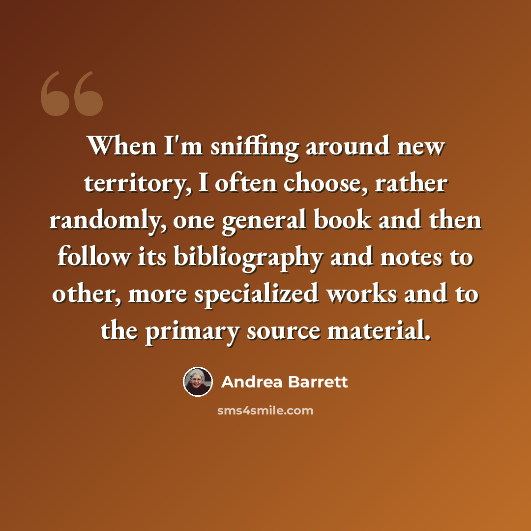 “When I'm sniffing around new territory, I often choose, rather randomly, one general book and then follow its bibliography and notes to other, more specialized works and to the primary source material.” quote by Andrea Barrett