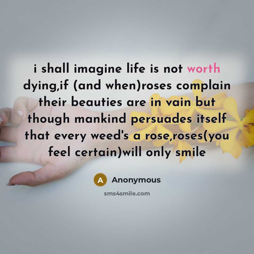 “i shall imagine life is not worth dying,if (and when)roses complain their beauties are in vain but though mankind persuades itself that every weed's a rose,roses(you feel certain)will only smile” quote by Anonymous