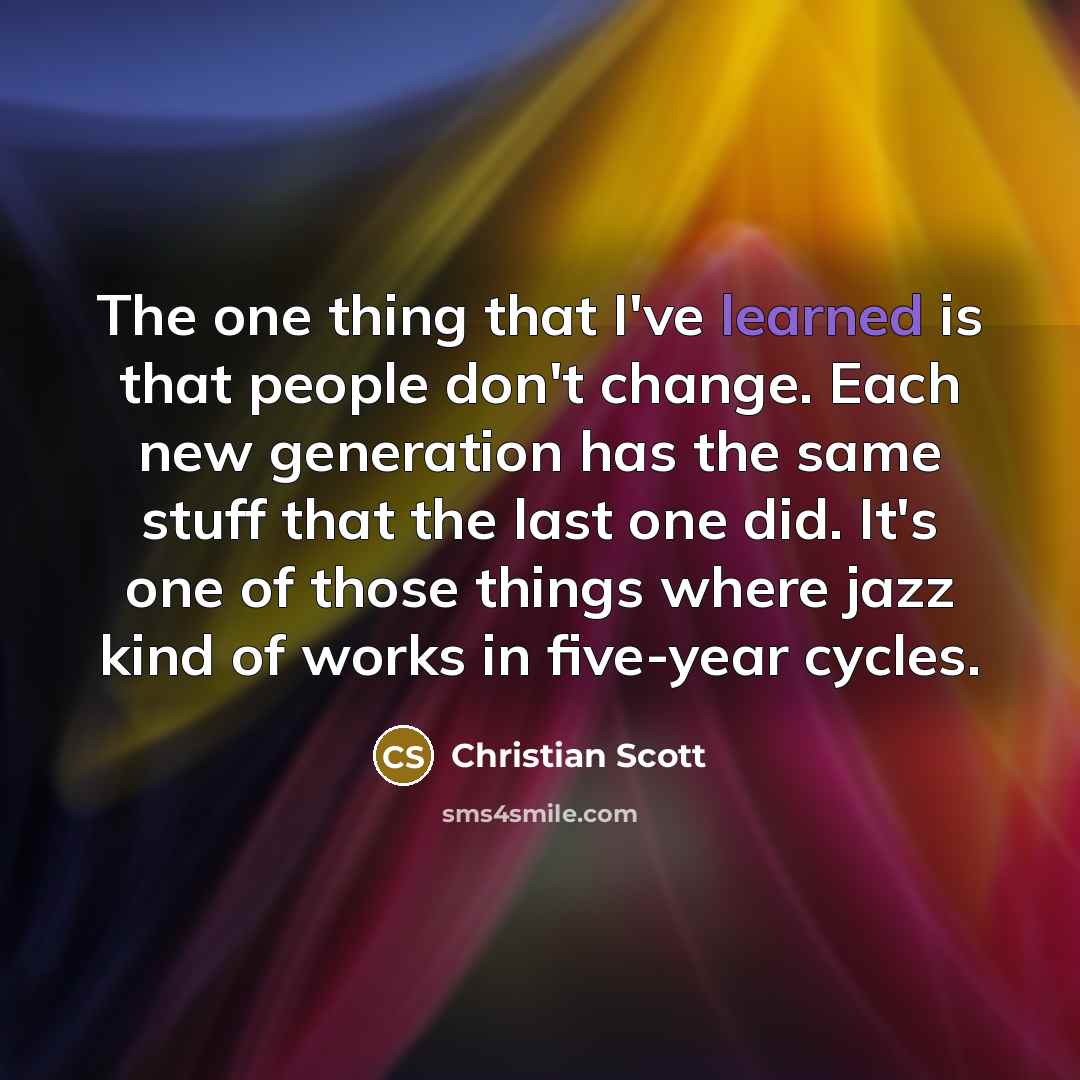 “The one thing that I've learned is that people don't change. Each new generation has the same stuff that the last one did. It's one of those things where jazz kind of works in five-year cycles.” quote by Christian Scott