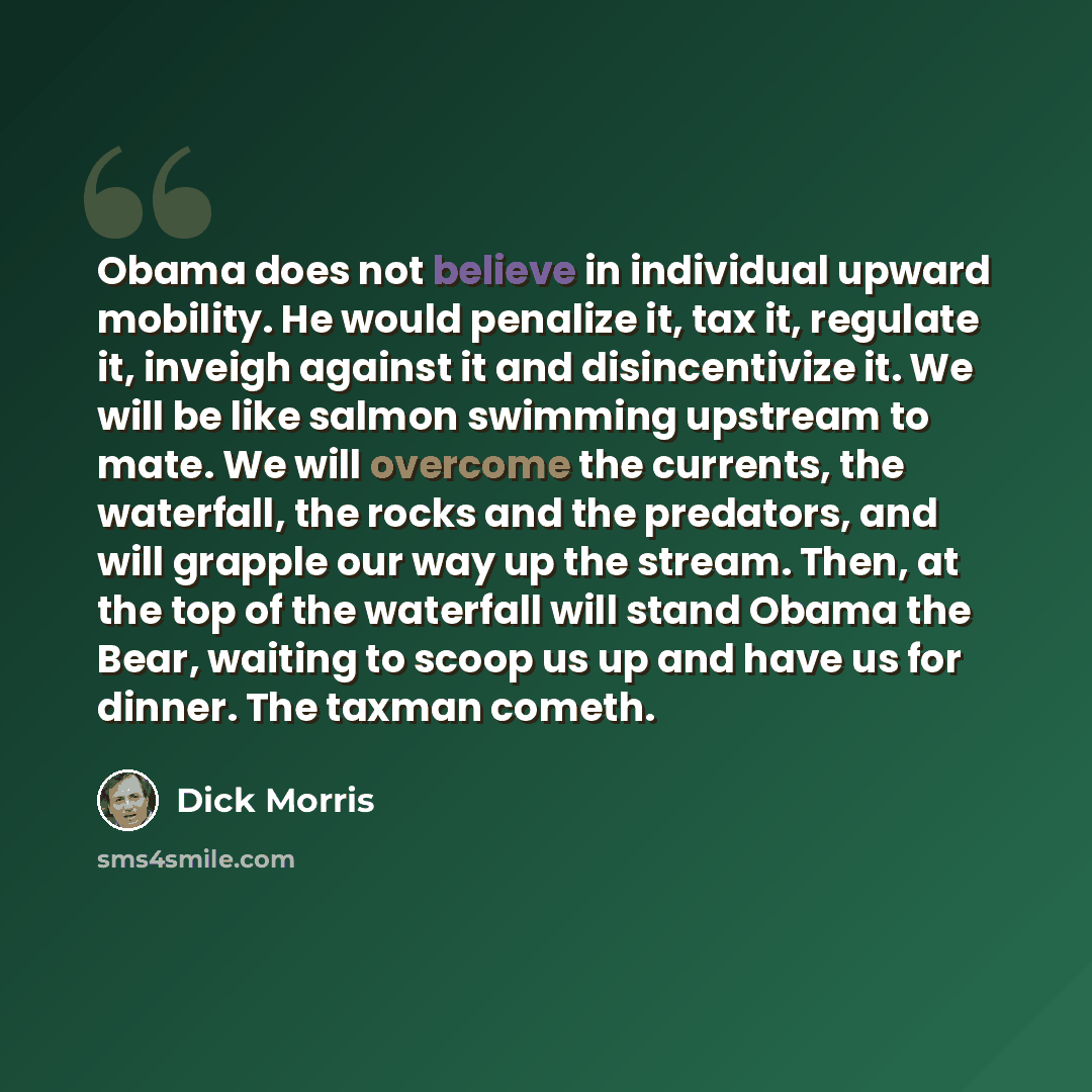 “Obama does not believe in individual upward mobility. He would penalize it, tax it, regulate it, inveigh against it and disincentivize it. We will be like salmon swimming upstream to mate. We will overcome the currents, the waterfall, the rocks and the predators, and will grapple our way up the…” quote by Dick Morris