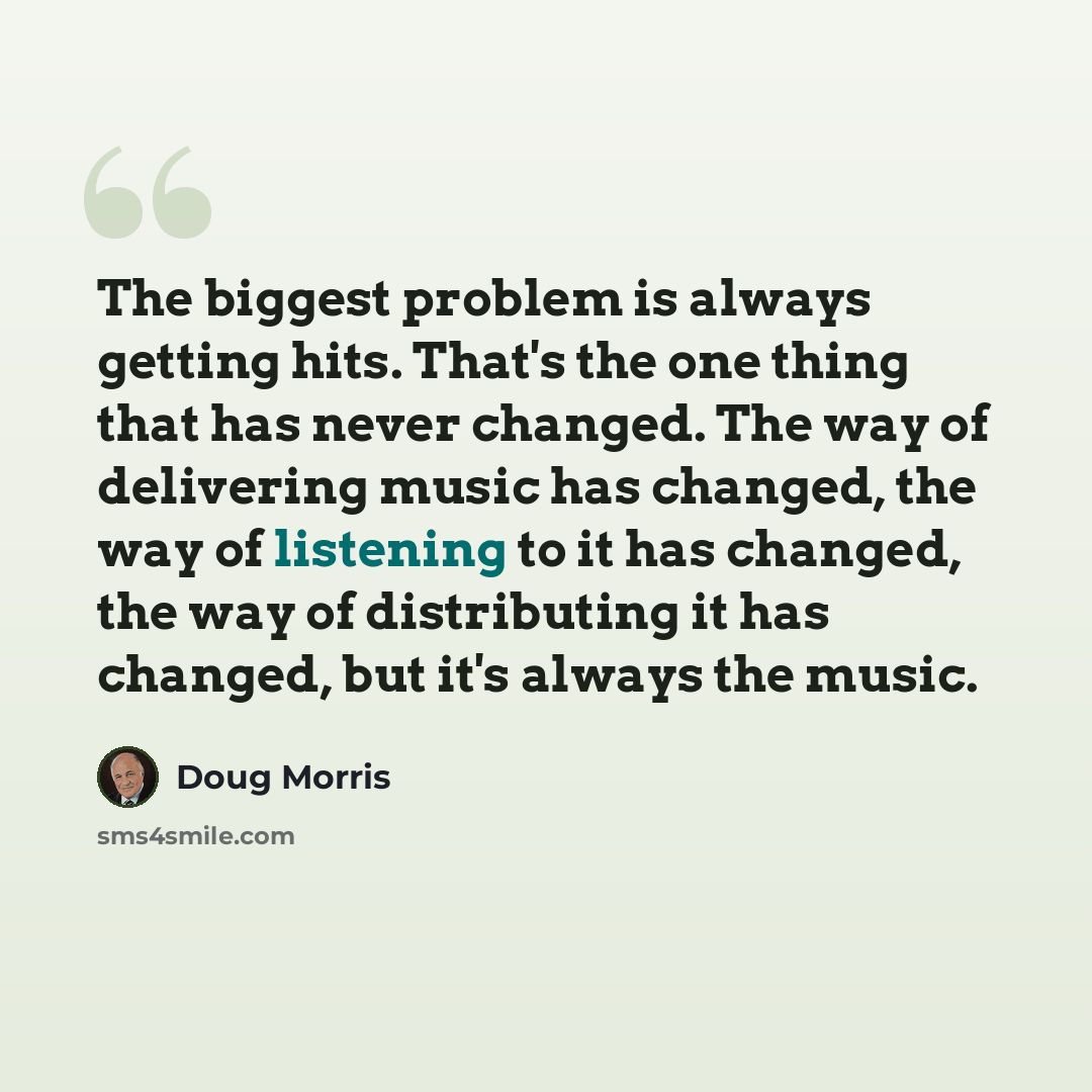 “The biggest problem is always getting hits. That's the one thing that has never changed. The way of delivering music has changed, the way of listening to it has changed, the way of distributing it has changed, but it's always the music.” quote by Doug Morris