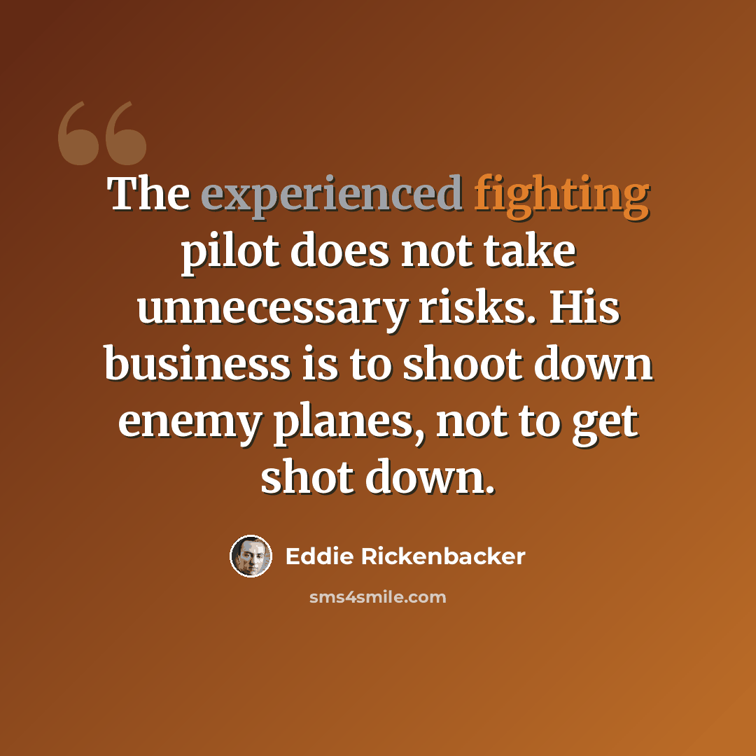 “The experienced fighting pilot does not take unnecessary risks. His business is to shoot down enemy planes, not to get shot down.” quote by Eddie Rickenbacker