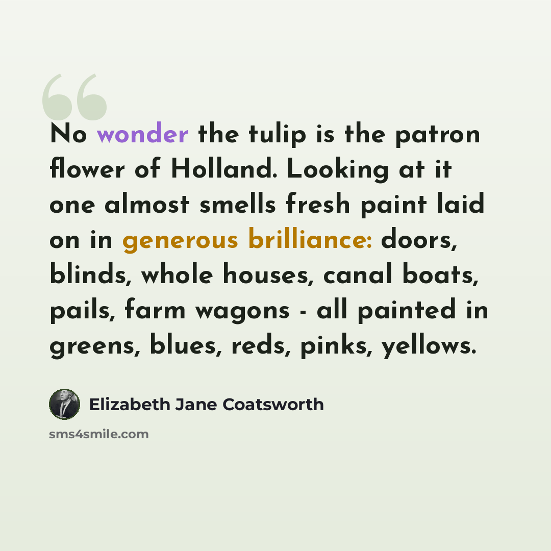 “No wonder the tulip is the patron flower of Holland. Looking at it one almost smells fresh paint laid on in generous brilliance: doors, blinds, whole houses, canal boats, pails, farm wagons - all painted in greens, blues, reds, pinks, yellows.” quote by Elizabeth Jane Coatsworth