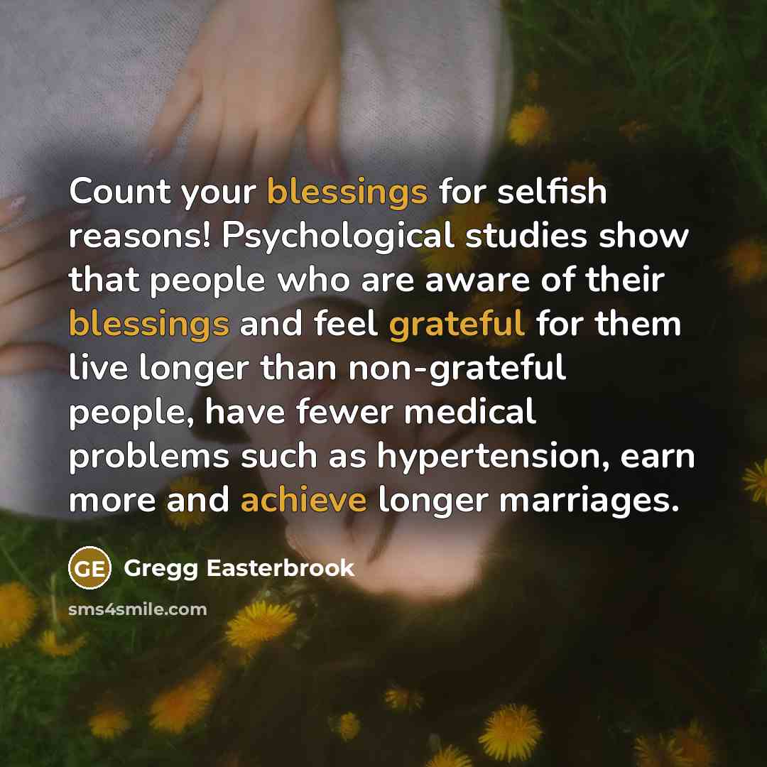“Count your blessings for selfish reasons! Psychological studies show that people who are aware of their blessings and feel grateful for them live longer than non-grateful people, have fewer medical problems such as hypertension, earn more and achieve longer marriages.” quote by Gregg Easterbrook