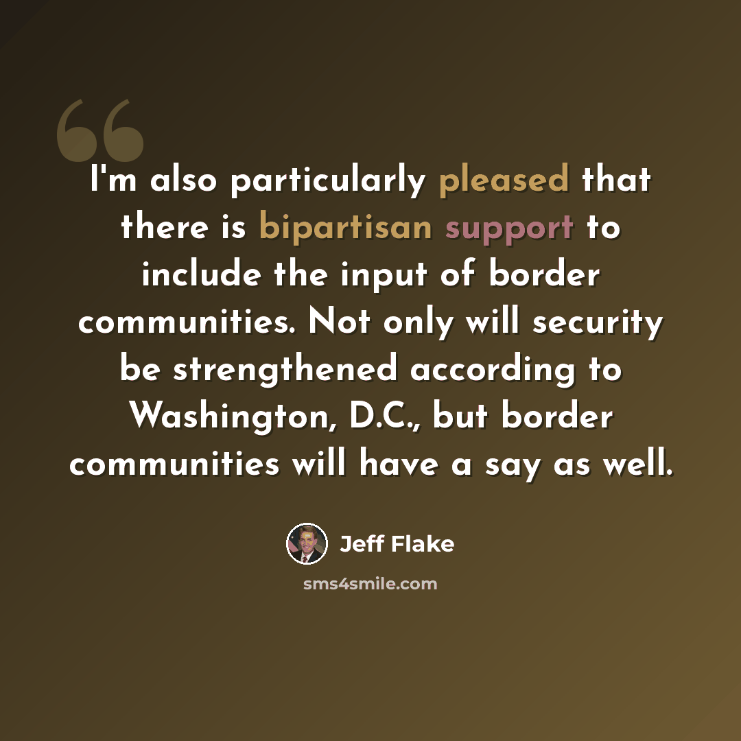 “I'm also particularly pleased that there is bipartisan support to include the input of border communities. Not only will security be strengthened according to Washington, D.C., but border communities will have a say as well.” quote by Jeff Flake