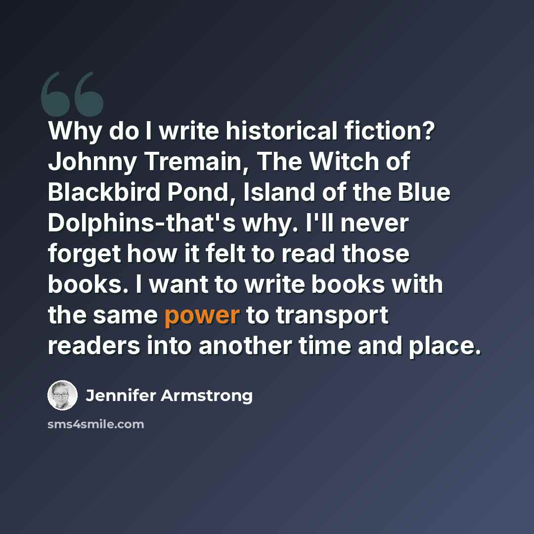 “Why do I write historical fiction? Johnny Tremain, The Witch of Blackbird Pond, Island of the Blue Dolphins-that's why. I'll never forget how it felt to read those books. I want to write books with the same power to transport readers into another time and place.” quote by Jennifer Armstrong